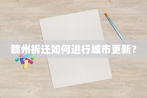 贛州拆遷如何進行城市更新？