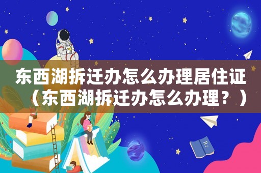 東西湖拆遷辦怎么辦理居住證（東西湖拆遷辦怎么辦理？）