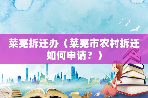 萊蕪拆遷辦（萊蕪市農(nóng)村拆遷如何申請？）