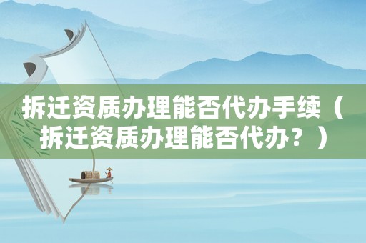 拆遷資質辦理能否代辦手續（拆遷資質辦理能否代辦？）
