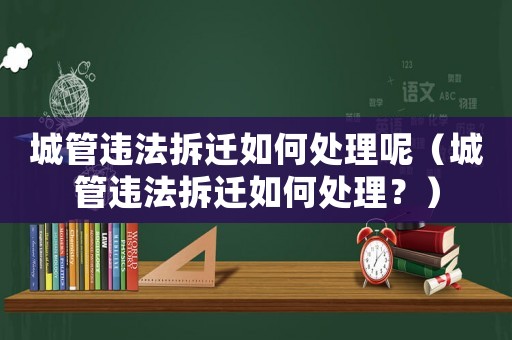 城管違法拆遷如何處理呢（城管違法拆遷如何處理？）