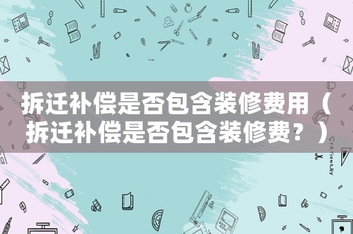 拆遷補償是否包含裝修費用（拆遷補償是否包含裝修費？）