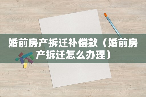 婚前房產拆遷補償款（婚前房產拆遷怎么辦理）