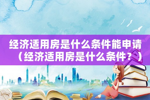 經(jīng)濟(jì)適用房是什么條件能申請（經(jīng)濟(jì)適用房是什么條件？）