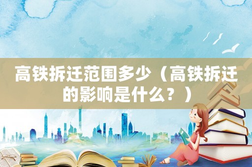 高鐵拆遷范圍多少（高鐵拆遷的影響是什么？）
