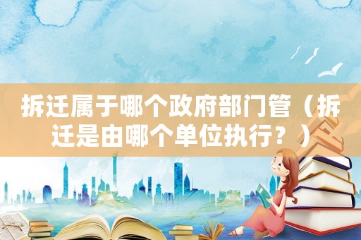 拆遷屬于哪個政府部門管（拆遷是由哪個單位執行？）