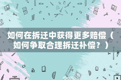 如何在拆遷中獲得更多賠償（如何爭取合理拆遷補償？）