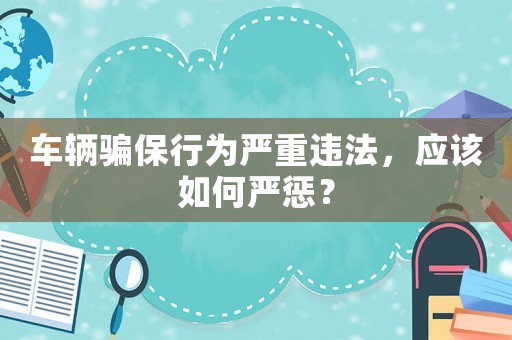 車輛騙保行為嚴重違法，應該如何嚴懲？