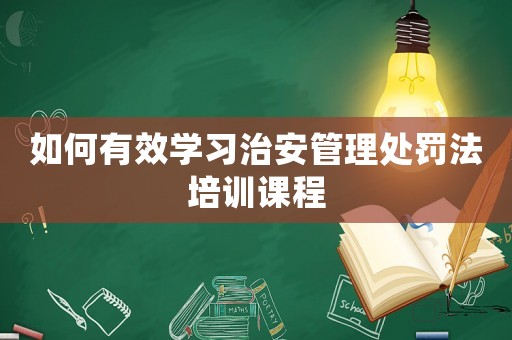 如何有效學習治安管理處罰法培訓課程