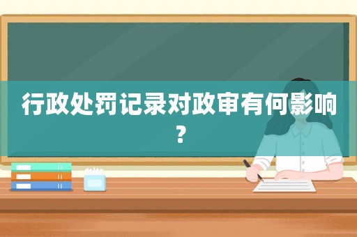 行政處罰記錄對政審有何影響？