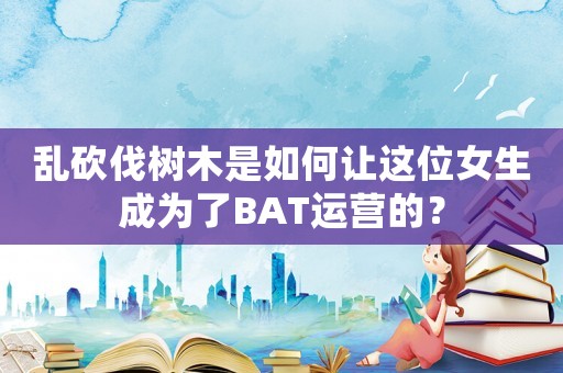 亂砍伐樹木是如何讓這位女生成為了BAT運營的？