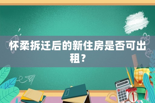 懷柔拆遷后的新住房是否可出租？