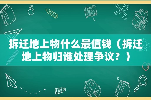 拆遷地上物什么最值錢（拆遷地上物歸誰處理爭議？）