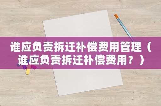 誰應(yīng)負(fù)責(zé)拆遷補(bǔ)償費(fèi)用管理（誰應(yīng)負(fù)責(zé)拆遷補(bǔ)償費(fèi)用？）