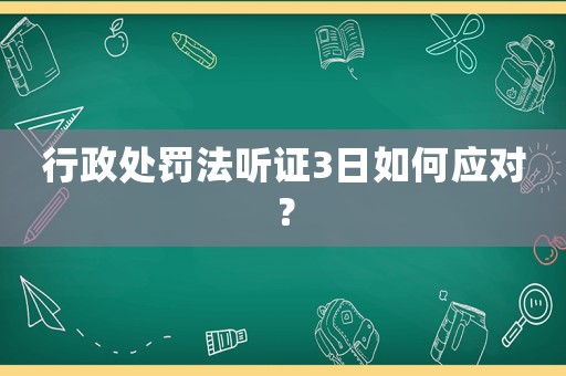 行政處罰法聽證3日如何應對？