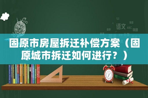 固原市房屋拆遷補償方案（固原城市拆遷如何進行？）