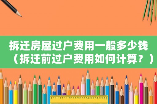 拆遷房屋過戶費用一般多少錢（拆遷前過戶費用如何計算？）