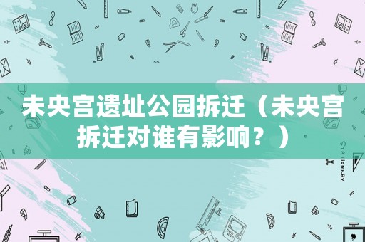 未央宮遺址公園拆遷（未央宮拆遷對誰有影響？）