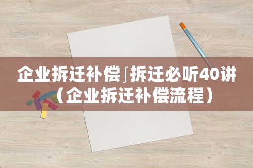 企業拆遷補償∫拆遷必聽40講（企業拆遷補償流程）