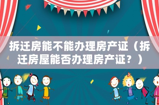 拆遷房能不能辦理房產證（拆遷房屋能否辦理房產證？）