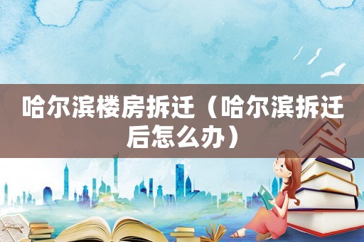 哈爾濱樓房拆遷（哈爾濱拆遷后怎么辦）