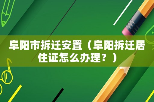阜陽市拆遷安置（阜陽拆遷居住證怎么辦理？）