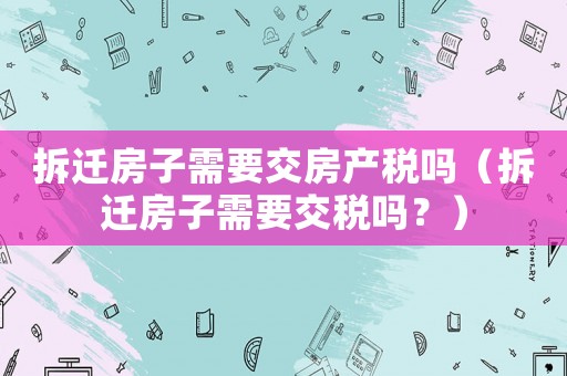 拆遷房子需要交房產稅嗎（拆遷房子需要交稅嗎？）