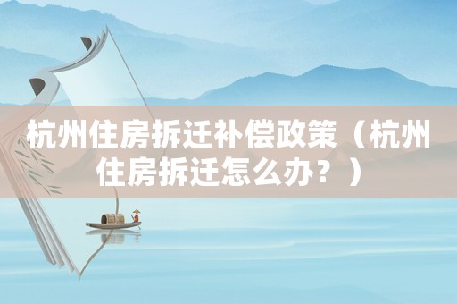 杭州住房拆遷補償政策（杭州住房拆遷怎么辦？）
