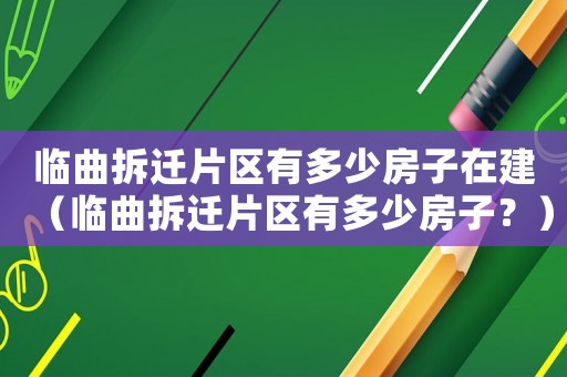 臨曲拆遷片區有多少房子在建（臨曲拆遷片區有多少房子？）
