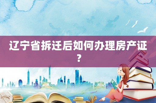 遼寧省拆遷后如何辦理房產(chǎn)證？