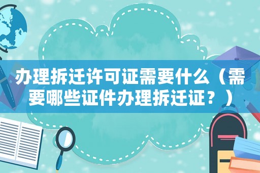 辦理拆遷許可證需要什么（需要哪些證件辦理拆遷證？）