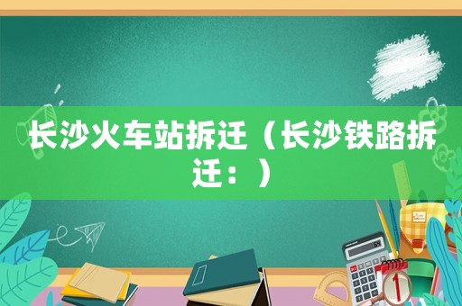 長(zhǎng)沙火車站拆遷（長(zhǎng)沙鐵路拆遷：）