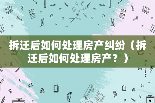拆遷后如何處理房產(chǎn)糾紛（拆遷后如何處理房產(chǎn)？）