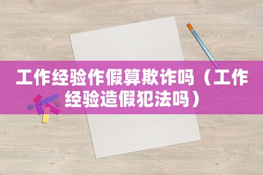 工作經驗作假算欺詐嗎（工作經驗造假犯法嗎）
