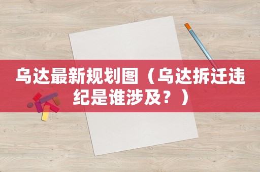 烏達(dá)最新規(guī)劃圖（烏達(dá)拆遷違紀(jì)是誰(shuí)涉及？）