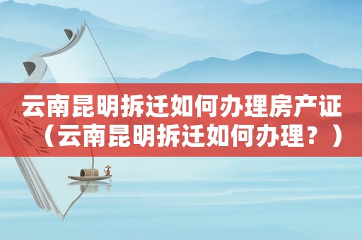 云南昆明拆遷如何辦理房產證（云南昆明拆遷如何辦理？）