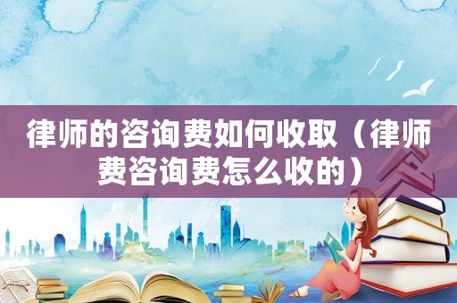 律師的咨詢費如何收取（律師費咨詢費怎么收的）