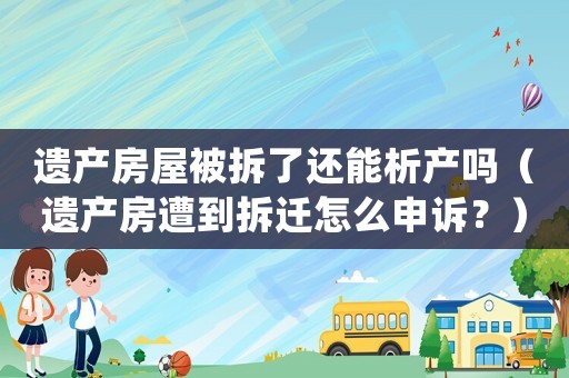 遺產房屋被拆了還能析產嗎（遺產房遭到拆遷怎么申訴？）