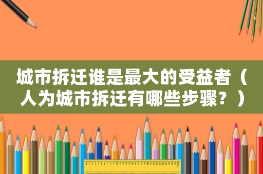 城市拆遷誰是最大的受益者（人為城市拆遷有哪些步驟？）