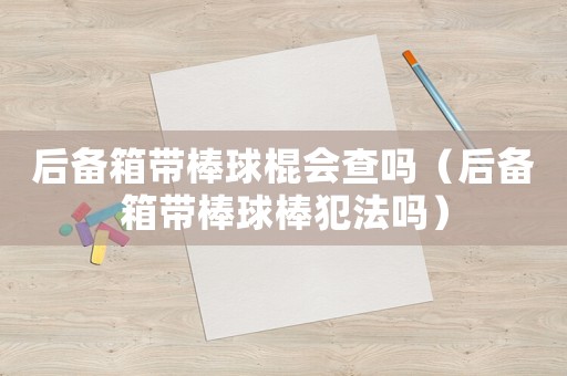 后備箱帶棒球棍會查嗎（后備箱帶棒球棒犯法嗎）