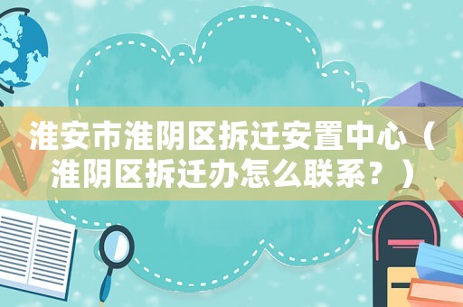 淮安市淮陰區拆遷安置中心（淮陰區拆遷辦怎么聯系？）