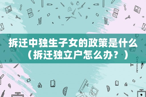 拆遷中獨(dú)生子女的政策是什么（拆遷獨(dú)立戶怎么辦？）