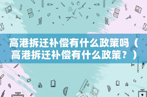 高港拆遷補償有什么政策嗎（高港拆遷補償有什么政策？）