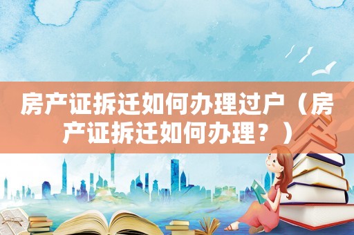 房產證拆遷如何辦理過戶（房產證拆遷如何辦理？）