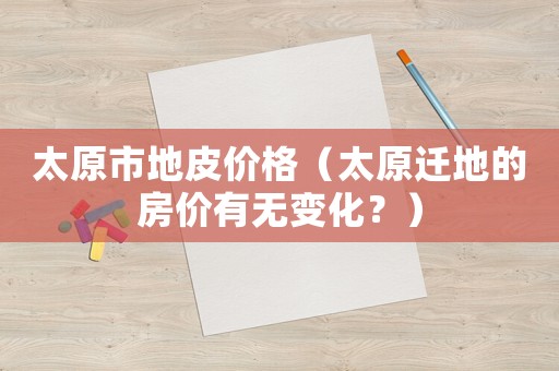 太原市地皮價格（太原遷地的房價有無變化？）