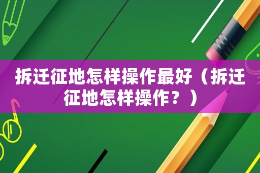 拆遷征地怎樣操作最好（拆遷征地怎樣操作？）
