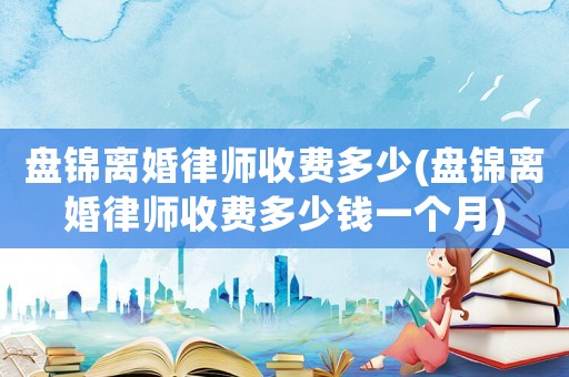 盤錦離婚律師收費多少(盤錦離婚律師收費多少錢一個月)
