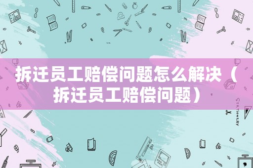 拆遷員工賠償問題怎么解決（拆遷員工賠償問題）