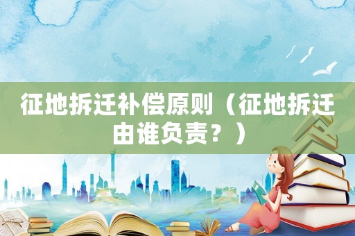 征地拆遷補償原則（征地拆遷由誰負責？）