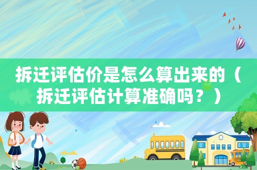 拆遷評估價是怎么算出來的（拆遷評估計算準確嗎？）